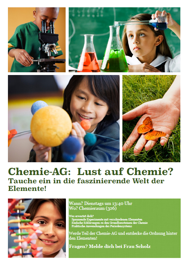 Chemie-AG: Lust auf Chemie? Tauche ein in die faszinierende Welt der Elemente! Wann? Dienstags um 13:40 Uhr Wo? Chemieraum (326) Was erwartet dich? • Spannende Experimente mit verschiedenen Elementen • Einfache Erklärungen zu den Grundbausteinen der Chemie • Praktische Anwendungen des Periodensystems Werde Teil der Chemie-AG und entdecke die Ordnung hinter den Elementen! Fragen? Melde dich bei Frau Scholz